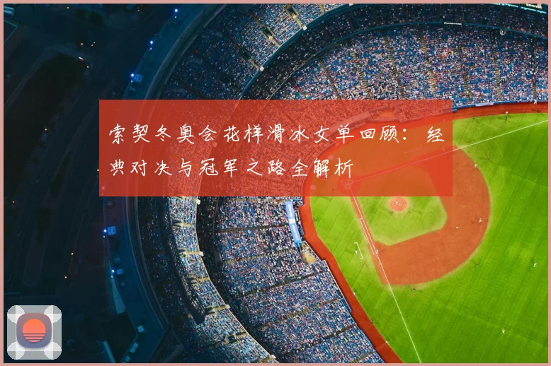 索契冬奥会花样滑冰女单回顾：经典对决与冠军之路全解析