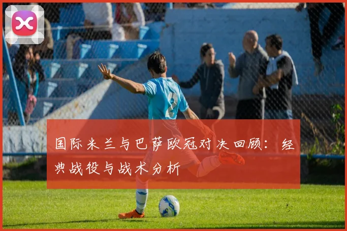 国际米兰与巴萨欧冠对决回顾：经典战役与战术分析