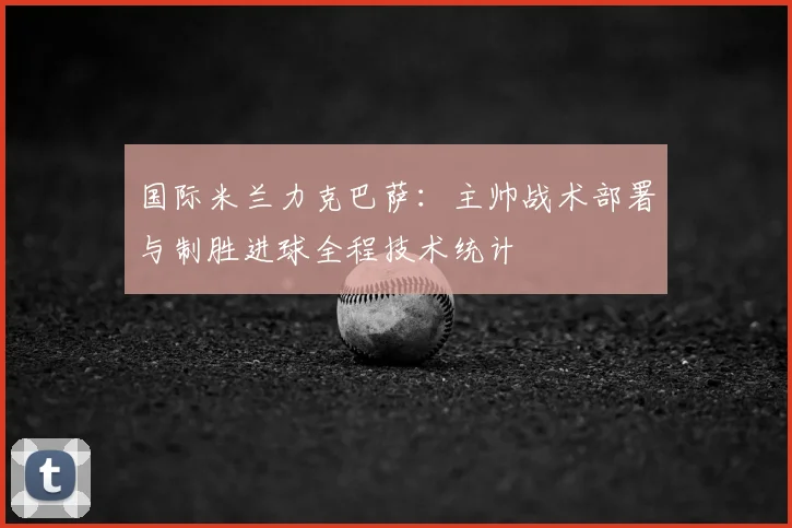 国际米兰力克巴萨：主帅战术部署与制胜进球全程技术统计