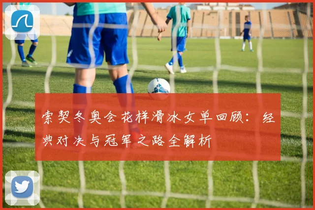 索契冬奥会花样滑冰女单回顾：经典对决与冠军之路全解析