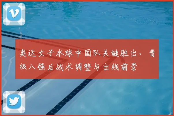 奥运女子水球中国队关键胜出，晋级八强后战术调整与出线前景