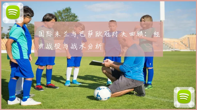 国际米兰与巴萨欧冠对决回顾：经典战役与战术分析