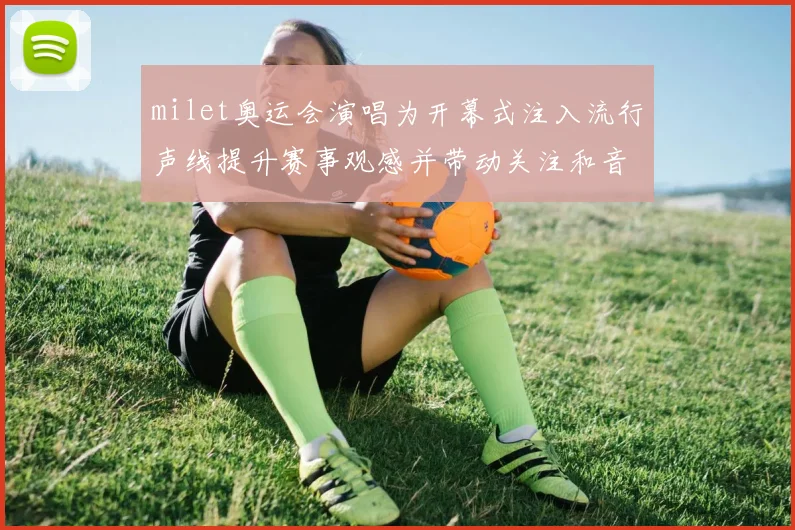 milet奥运会演唱为开幕式注入流行声线提升赛事观感并带动关注和音乐传播